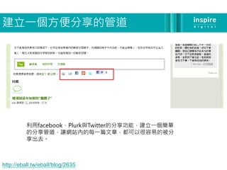 建立一個方便分享的管道




          利用facebook、Plurk與Twitter的分享功能，建立一個簡單
          的分享管道，讓網站內的每一篇文章，都可以很容易的被分
          享出去。



http://eball.tw/eball/blog/2635
 