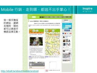 Mobile 行銷，走到哪，都逃不出手掌心！

  做一個手機版
  的網站，讓網
  友隨時、隨地
  都可以透過手
  機跟品牌互動。




http://eball.tw/about/mobile/android
 