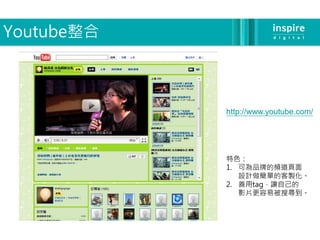 Youtube整合



            http://www.youtube.com/




            特色：
            1. 可為品牌的頻道頁面
               設計做簡單的客製化。
            2. 善用tag，讓自己的
               影片更容易被搜尋到。
 