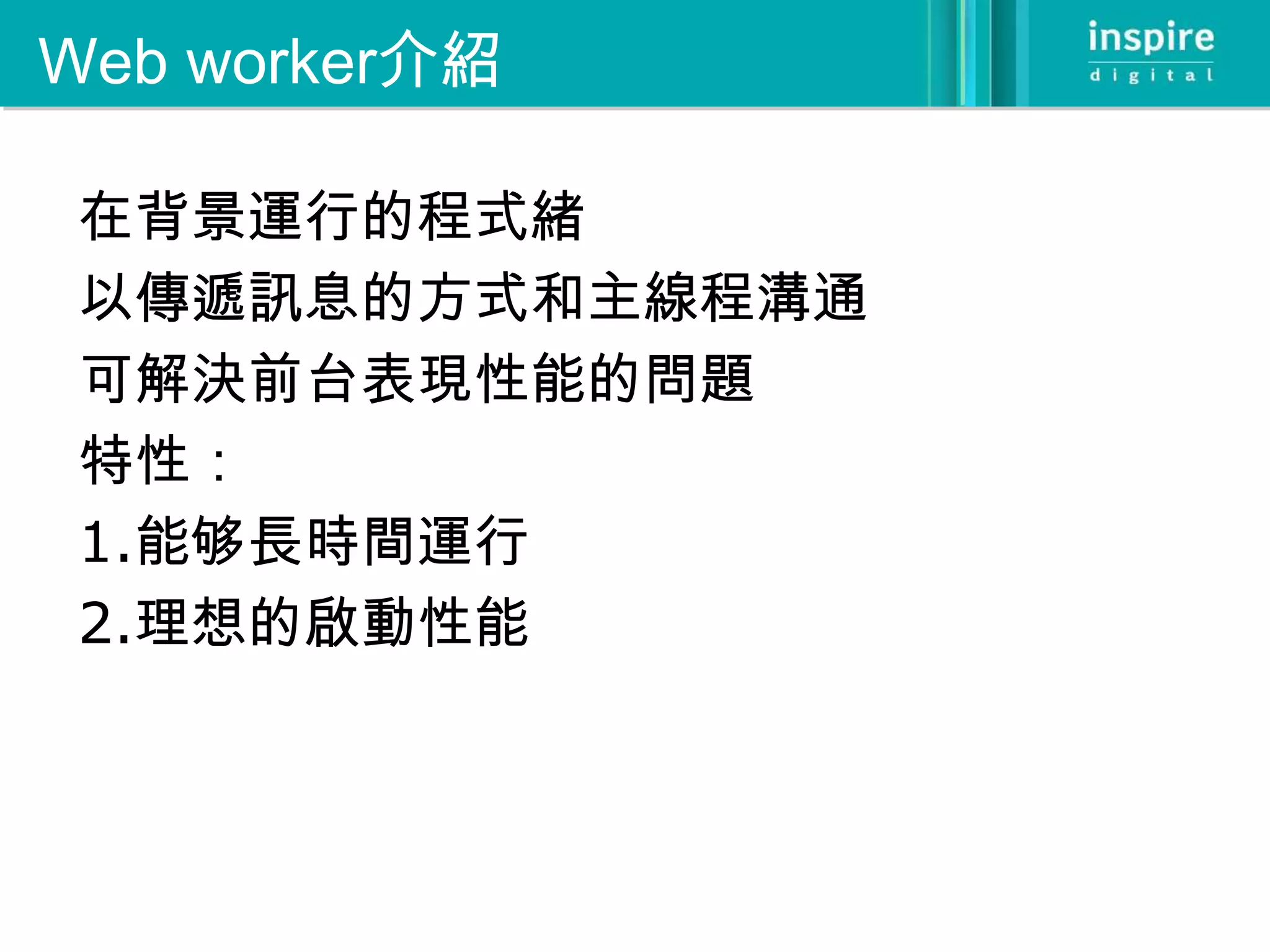 Web worker介紹

 在背景運行的程式緒
 以傳遞訊息的方式和主線程溝通
 可解決前台表現性能的問題
 特性：
 1.能够長時間運行
 2.理想的啟動性能
 