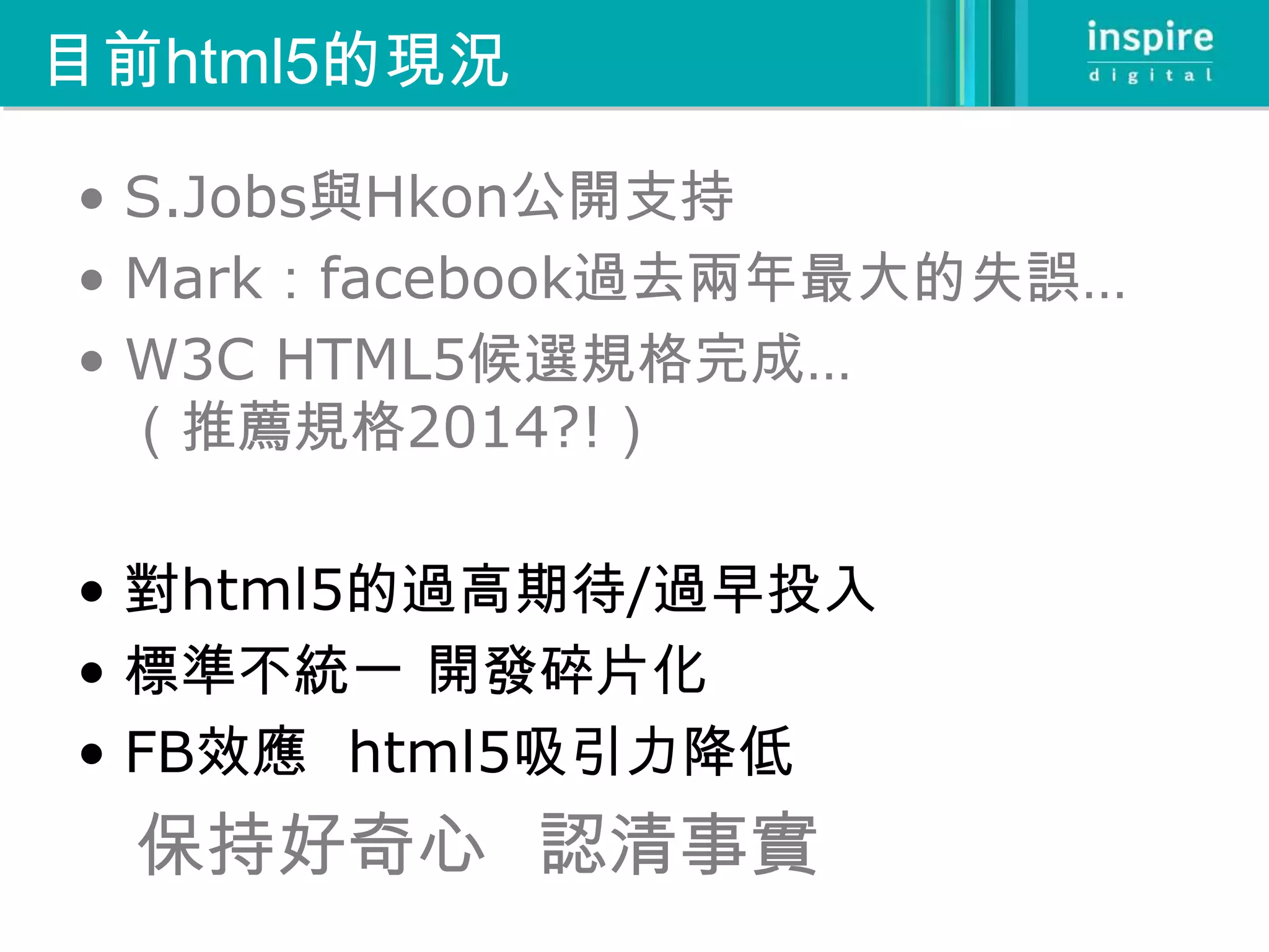目前html5的現況

• S.Jobs與Hkon公開支持
• Mark：facebook過去兩年最大的失誤…
• W3C HTML5候選規格完成…
  （推薦規格2014?!）

• 對html5的過高期待/過早投入
• 標準不統一 開發碎片化
• FB效應 html5吸引力降低
  保持好奇心 認清事實
 