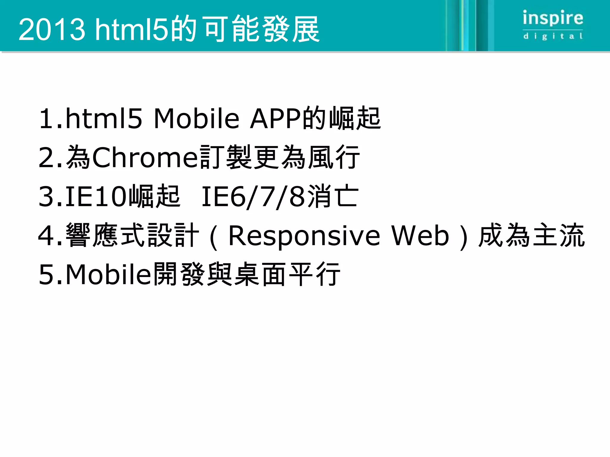 2013 html5的可能發展

1.html5 Mobile APP的崛起
2.為Chrome訂製更為風行
3.IE10崛起 IE6/7/8消亡
4.響應式設計（Responsive Web）成為主流
5.Mobile開發與桌面平行
 