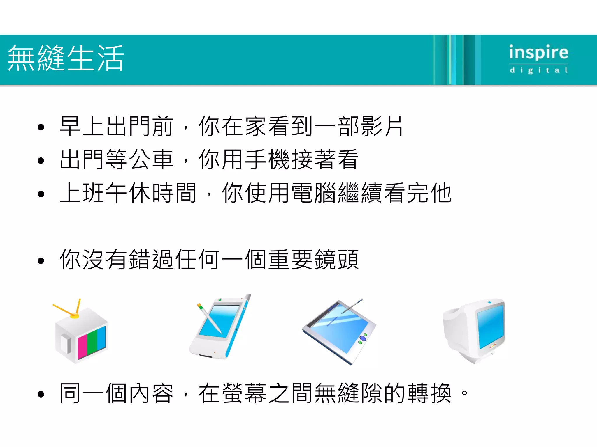 無縫生活

 • 早上出門前，你在家看到一部影片
 • 出門等公車，你用手機接著看
 • 上班午休時間，你使用電腦繼續看完他

 • 你沒有錯過任何一個重要鏡頭




 • 同一個內容，在螢幕之間無縫隙的轉換。
 