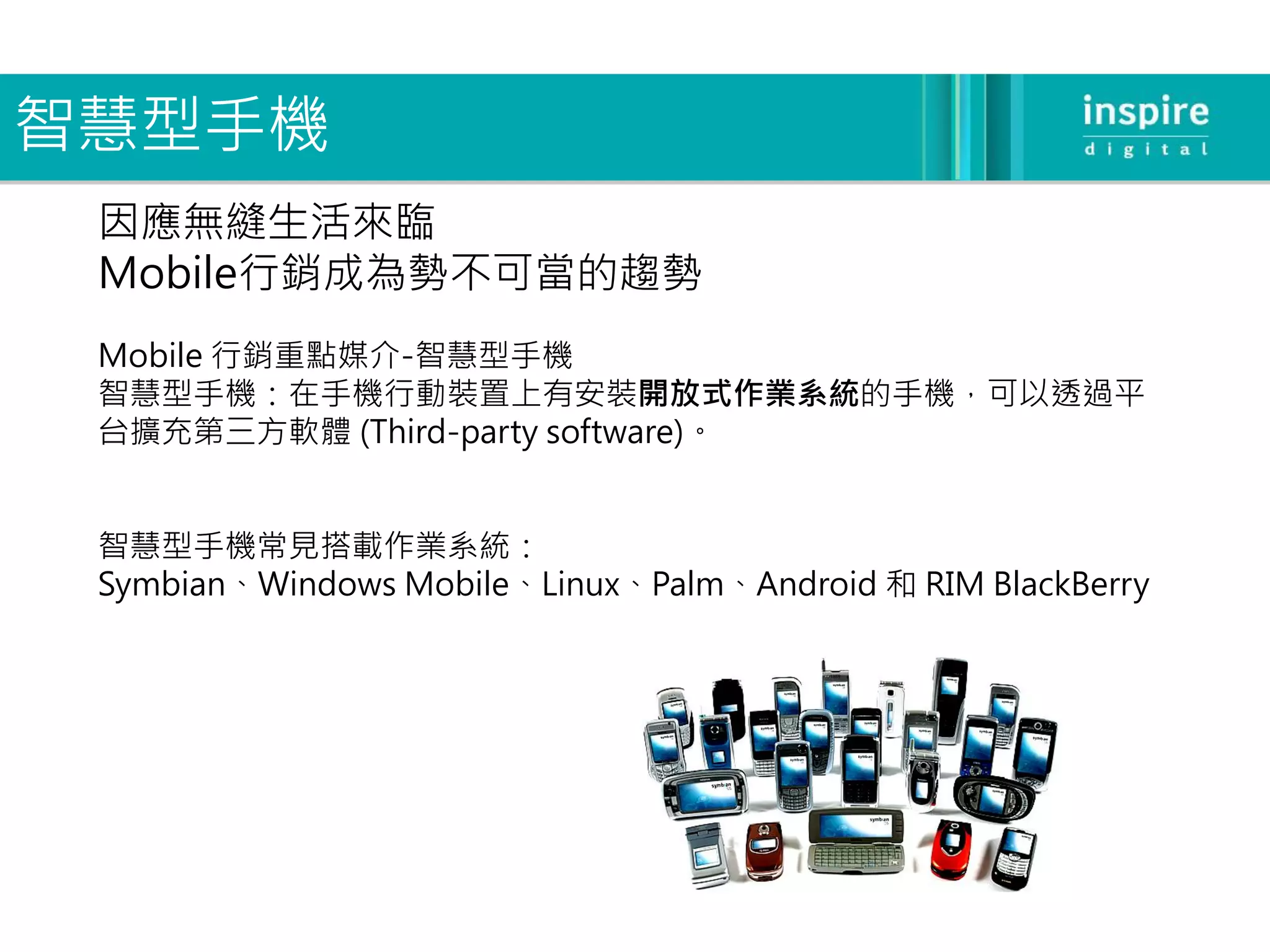 智慧型手機
 因應無縫生活來臨
 Mobile行銷成為勢不可當的趨勢
 Mobile 行銷重點媒介-智慧型手機
 智慧型手機：在手機行動裝置上有安裝開放式作業系統的手機，可以透過平
 台擴充第三方軟體 (Third-party software)。


 智慧型手機常見搭載作業系統：
 Symbian、Windows Mobile、Linux、Palm、Android 和 RIM BlackBerry
 