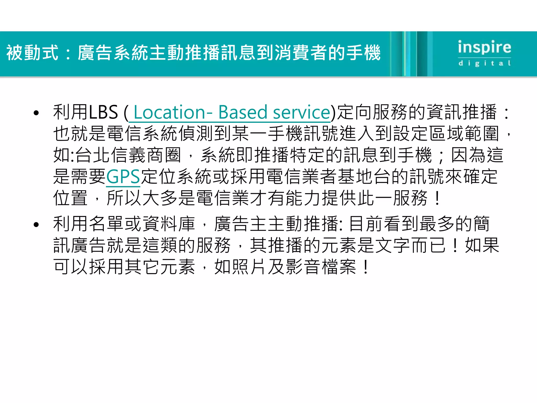 被動式：廣告系統主動推播訊息到消費者的手機


 • 利用LBS ( Location- Based service)定向服務的資訊推播：
   也就是電信系統偵測到某一手機訊號進入到設定區域範圍，
   如:台北信義商圈，系統即推播特定的訊息到手機；因為這
   是需要GPS定位系統或採用電信業者基地台的訊號來確定
   位置，所以大多是電信業才有能力提供此一服務！
 • 利用名單或資料庫，廣告主主動推播: 目前看到最多的簡
   訊廣告就是這類的服務，其推播的元素是文字而已！如果
   可以採用其它元素，如照片及影音檔案！
 