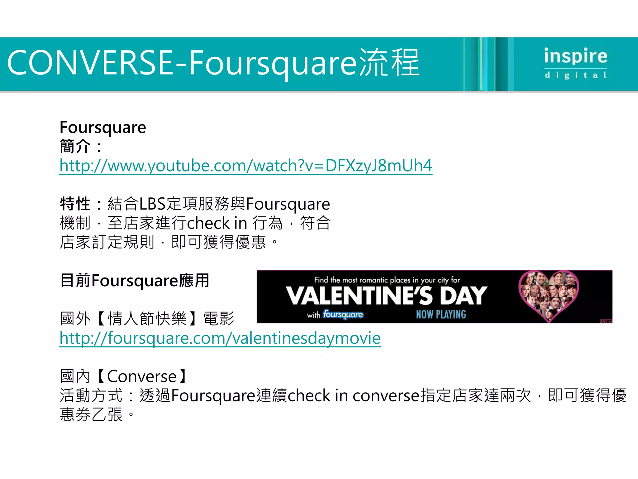 CONVERSE-Foursquare流程
  Foursquare
  簡介：
  http://www.youtube.com/watch?v=DFXzyJ8mUh4

  特性：結合LBS定項服務與Foursquare
  機制，至店家進行check in 行為，符合
  店家訂定規則，即可獲得優惠。

  目前Foursquare應用

  國外【情人節快樂】電影
  http://foursquare.com/valentinesdaymovie

  國內【Converse】
  活動方式：透過Foursquare連續check in converse指定店家達兩次，即可獲得優
  惠券乙張。
 