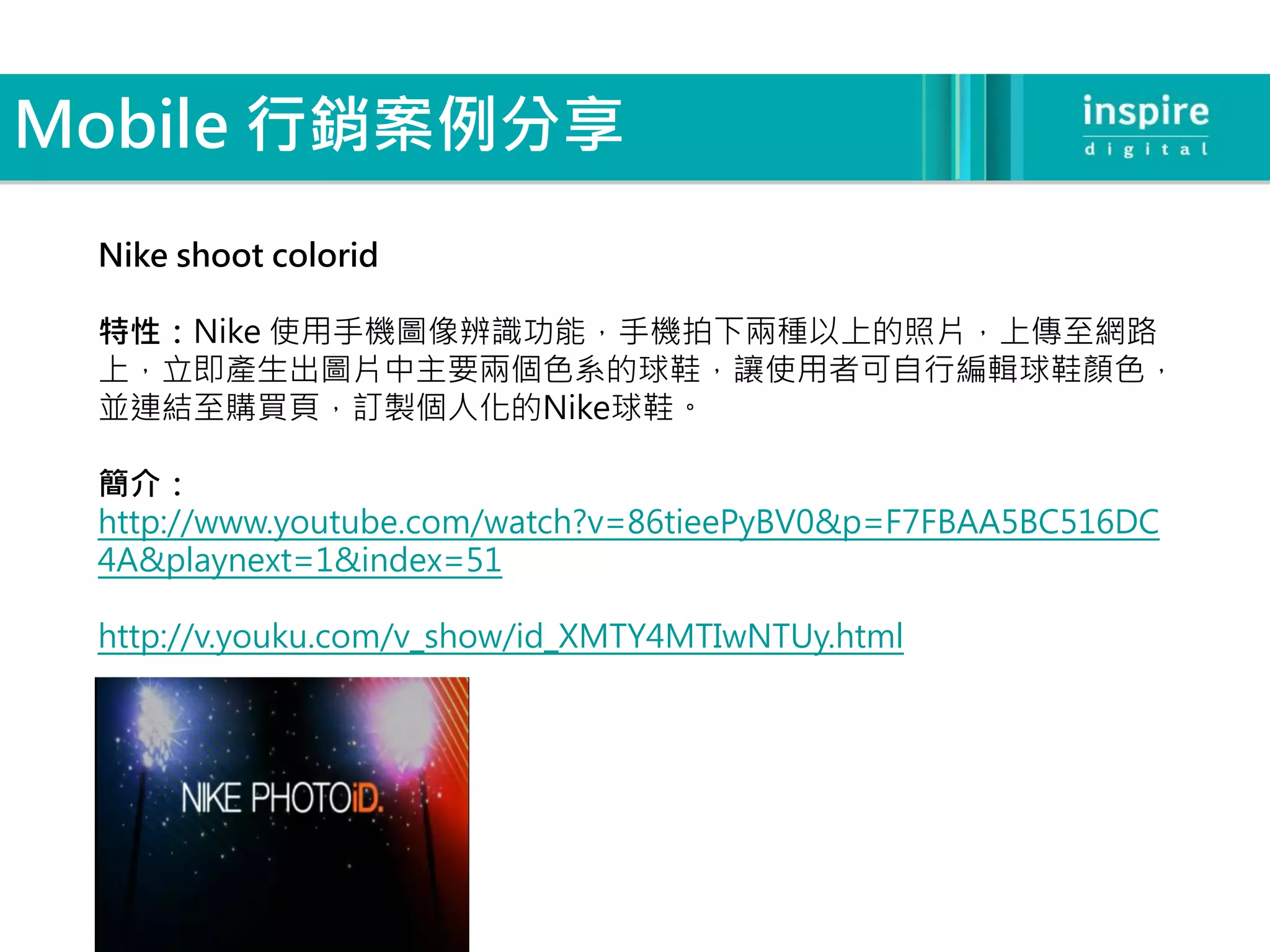 Mobile 行銷案例分享
 Nike shoot colorid

 特性：Nike 使用手機圖像辨識功能，手機拍下兩種以上的照片，上傳至網路
 上，立即產生出圖片中主要兩個色系的球鞋，讓使用者可自行編輯球鞋顏色，
 並連結至購買頁，訂製個人化的Nike球鞋。

 簡介：
 http://www.youtube.com/watch?v=86tieePyBV0&p=F7FBAA5BC516DC
 4A&playnext=1&index=51

 http://v.youku.com/v_show/id_XMTY4MTIwNTUy.html
 