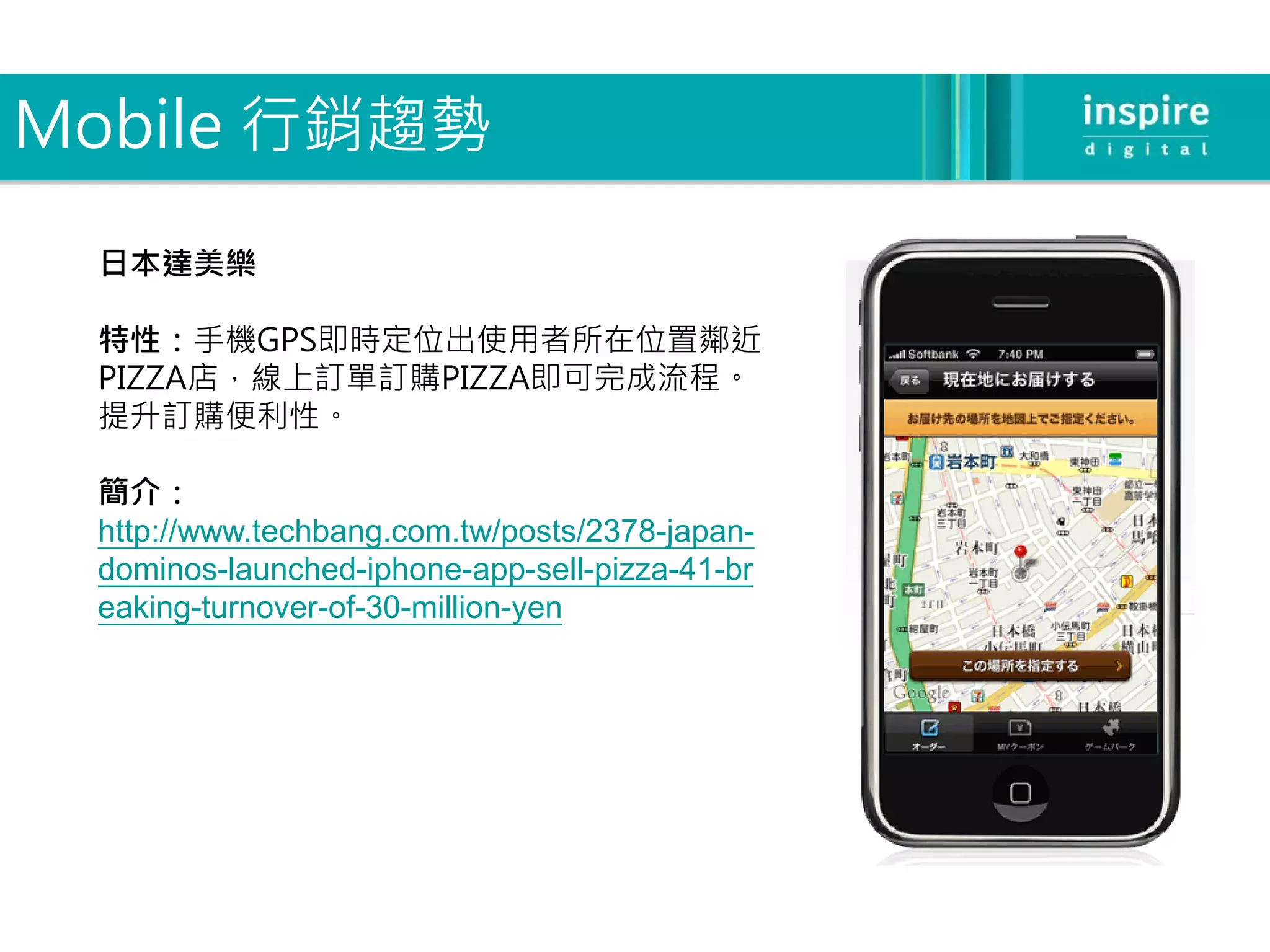 Mobile 行銷趨勢

 日本達美樂

 特性：手機GPS即時定位出使用者所在位置鄰近
 PIZZA店，線上訂單訂購PIZZA即可完成流程。
 提升訂購便利性。

 簡介：
 http://www.techbang.com.tw/posts/2378-japan-
 dominos-launched-iphone-app-sell-pizza-41-br
 eaking-turnover-of-30-million-yen
 