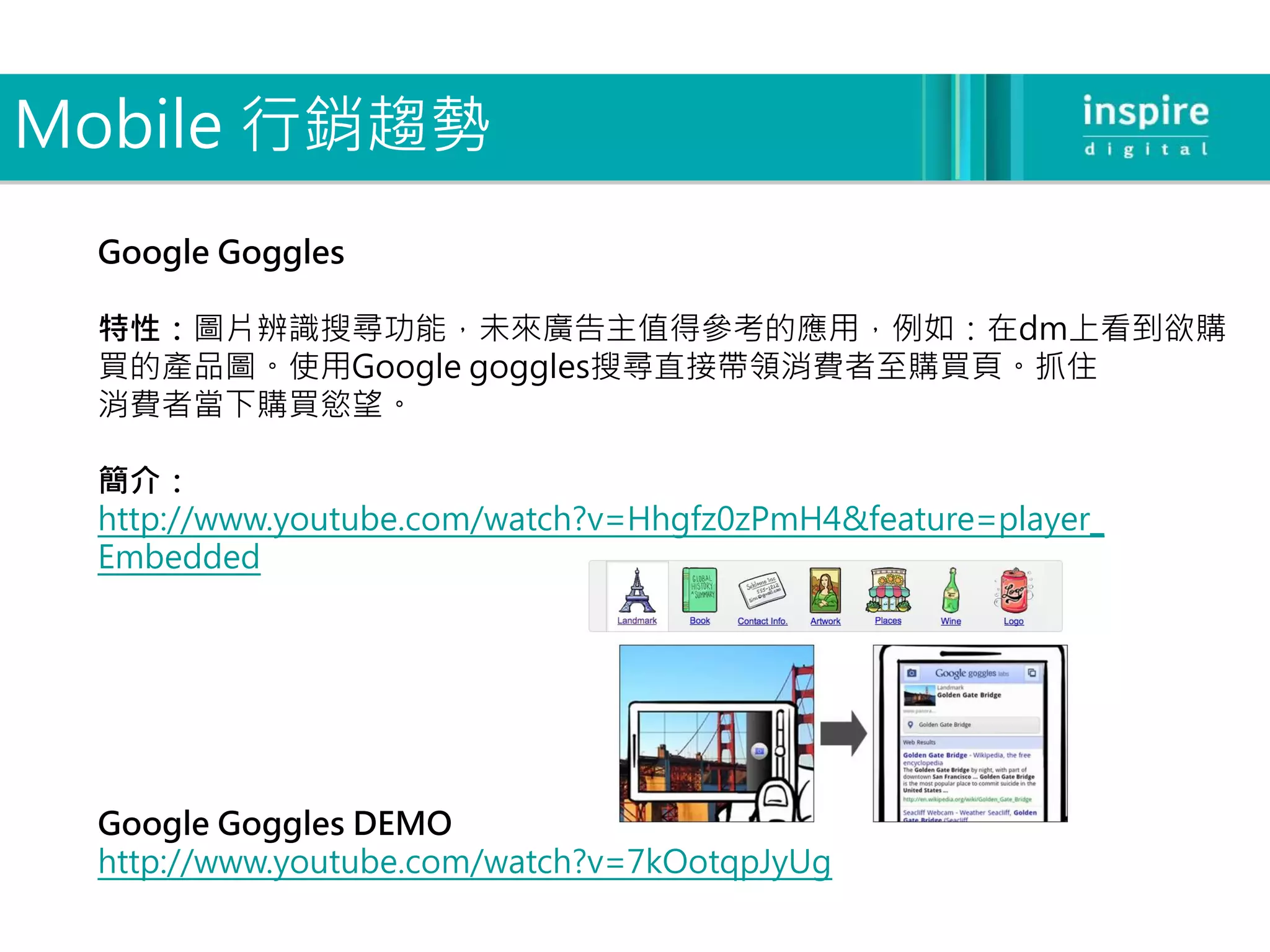 Mobile 行銷趨勢
 Google Goggles

 特性：圖片辨識搜尋功能，未來廣告主值得參考的應用，例如：在dm上看到欲購
 買的產品圖。使用Google goggles搜尋直接帶領消費者至購買頁。抓住
 消費者當下購買慾望。

 簡介：
 http://www.youtube.com/watch?v=Hhgfz0zPmH4&feature=player_
 Embedded




 Google Goggles DEMO
 http://www.youtube.com/watch?v=7kOotqpJyUg
 
