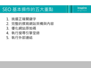 SEO 基本操作的五大重點

1.   挑選正確關鍵字
2.   完整的撰寫網站架構與內容
3.   優化網站原始碼
4.   執行搜尋引擎登錄
5.   執行外部連結
 