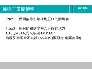挑選正確關鍵字

Step1：借用搜尋引擎找到正確的關鍵字.

Step2：把對的關鍵字塞入正確的地方
TITLE,META,內文以及 DOMAIN
搜尋引擎通常不判讀CSS與JS.(要避免.也要善用!)
 