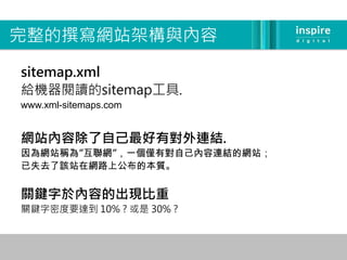 完整的撰寫網站架構與內容

sitemap.xml
給機器閱讀的sitemap工具.
www.xml-sitemaps.com


網站內容除了自己最好有對外連結.
因為網站稱為”互聯網”，一個僅有對自己內容連結的網站；
已失去了該站在網路上公布的本質。


關鍵字於內容的出現比重
關鍵字密度要達到 10% ? 或是 30% ?
 