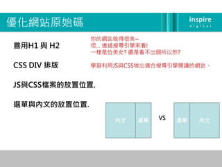 優化網站原始碼
              你的網站做得很美~
善用H1 與 H2     但… 透過搜尋引擎來看!
              一樣是位美女? 還是看不出個所以然?

CSS DIV 排版    學習利用JS與CSS做出適合搜尋引擎閱讀的網站。


JS與CSS檔案的放置位置.

選單與內文的放置位置.

                  內文   選單   VS   選單   內文
 