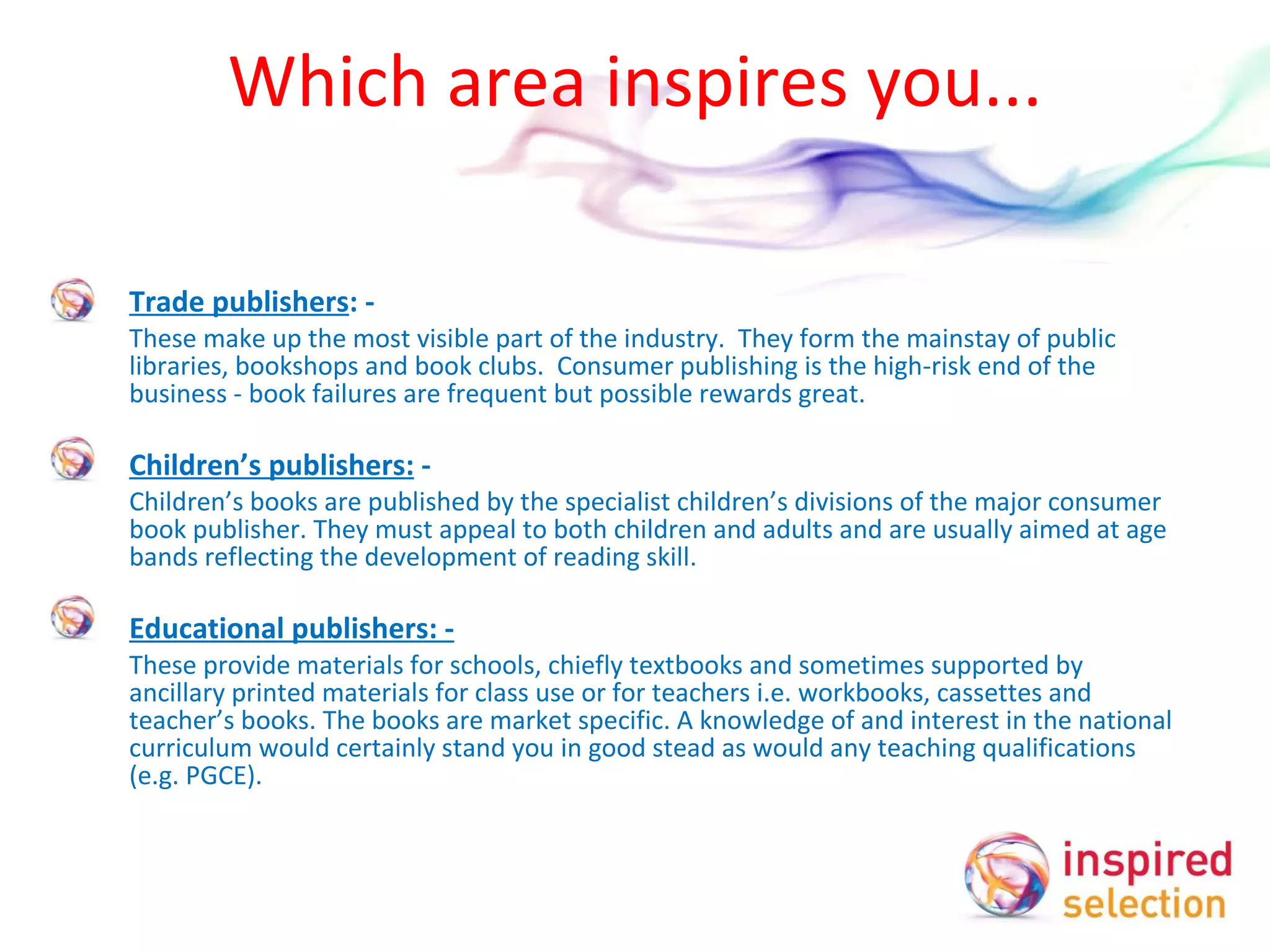 Which area inspires you... Trade publishers : -  These make up the most visible part of the industry.  They form the mainstay of public libraries, bookshops and book clubs.  Consumer publishing is the high-risk end of the business - book failures are frequent but possible rewards great.    Children’s publishers:  -  Children’s books are published by the specialist children’s divisions of the major consumer book publisher. They must appeal to both children and adults and are usually aimed at age bands reflecting the development of reading skill.   Educational publishers: -   These provide materials for schools, chiefly textbooks and sometimes supported by ancillary printed materials for class use or for teachers i.e. workbooks, cassettes and teacher’s books. The books are market specific. A knowledge of and interest in the national curriculum would certainly stand you in good stead as would any teaching qualifications (e.g. PGCE). 