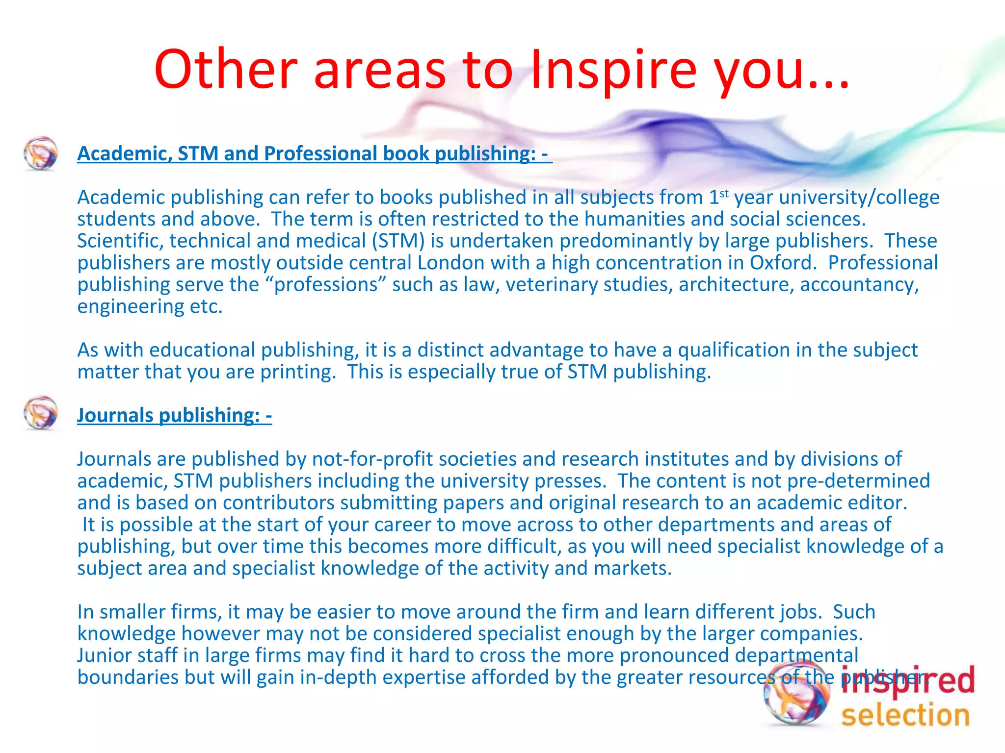 Other areas to Inspire you... Academic, STM and Professional book publishing: -  Academic publishing can refer to books published in all subjects from 1 st  year university/college students and above.  The term is often restricted to the humanities and social sciences. Scientific, technical and medical (STM) is undertaken predominantly by large publishers.  These publishers are mostly outside central London with a high concentration in Oxford.  Professional publishing serve the “professions” such as law, veterinary studies, architecture, accountancy, engineering etc. As with educational publishing, it is a distinct advantage to have a qualification in the subject matter that you are printing.  This is especially true of STM publishing.   Journals publishing: -   Journals are published by not-for-profit societies and research institutes and by divisions of academic, STM publishers including the university presses.  The content is not pre-determined and is based on contributors submitting papers and original research to an academic editor.   It is possible at the start of your career to move across to other departments and areas of publishing, but over time this becomes more difficult, as you will need specialist knowledge of a subject area and specialist knowledge of the activity and markets.  In smaller firms, it may be easier to move around the firm and learn different jobs.  Such knowledge however may not be considered specialist enough by the larger companies.  Junior staff in large firms may find it hard to cross the more pronounced departmental boundaries but will gain in-depth expertise afforded by the greater resources of the publisher.   