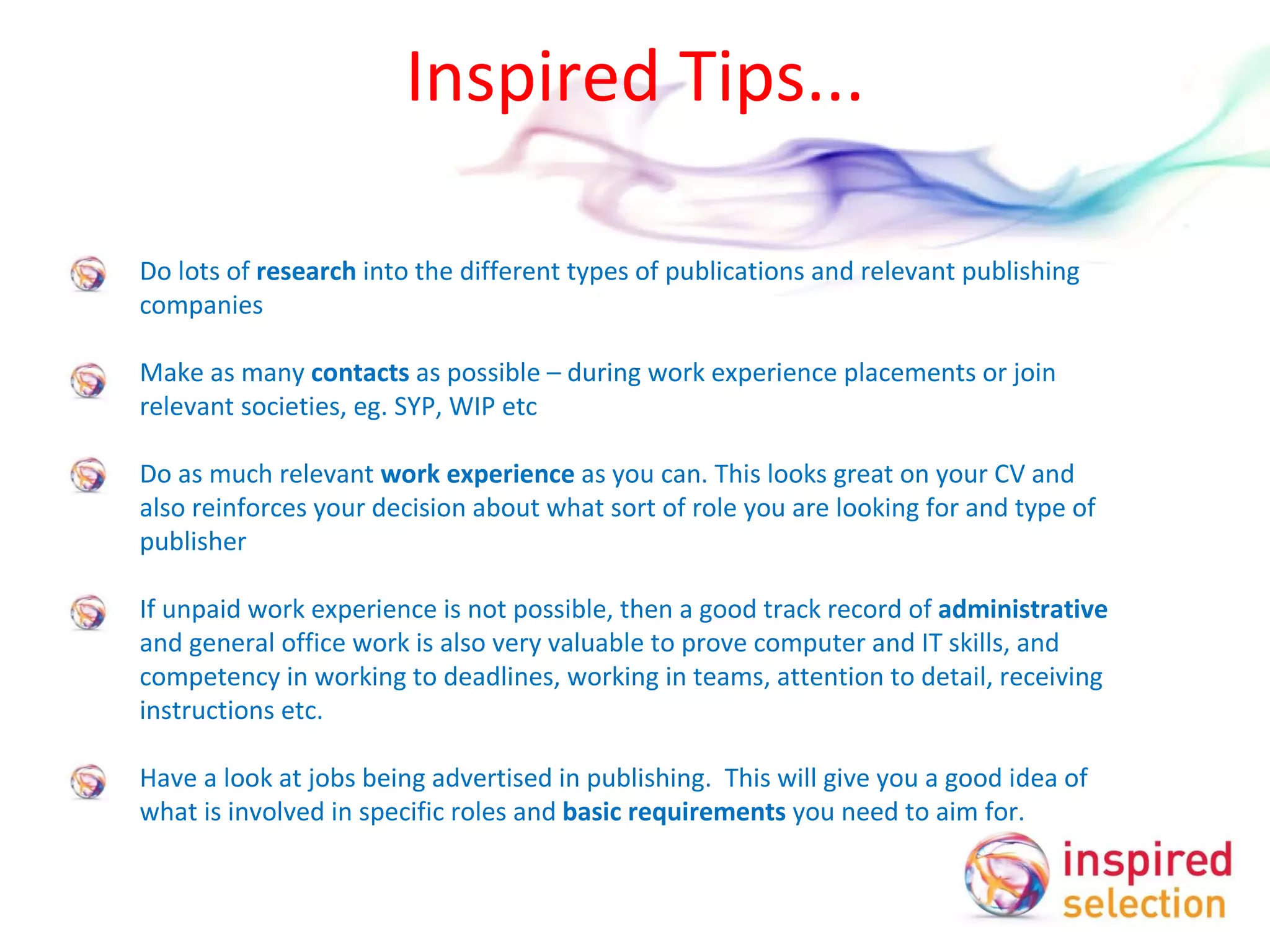 Inspired Tips... Do lots of  research  into the different types of publications and relevant publishing companies Make as many  contacts  as possible – during work experience placements or join relevant societies, eg. SYP, WIP etc Do as much relevant  work experience  as you can. This looks great on your CV and also reinforces your decision about what sort of role you are looking for and type of publisher If unpaid work experience is not possible, then a good track record of  administrative  and general office work is also very valuable to prove computer and IT skills, and competency in working to deadlines, working in teams, attention to detail, receiving instructions etc. Have a look at jobs being advertised in publishing.  This will give you a good idea of what is involved in specific roles and  basic requirements  you need to aim for.  