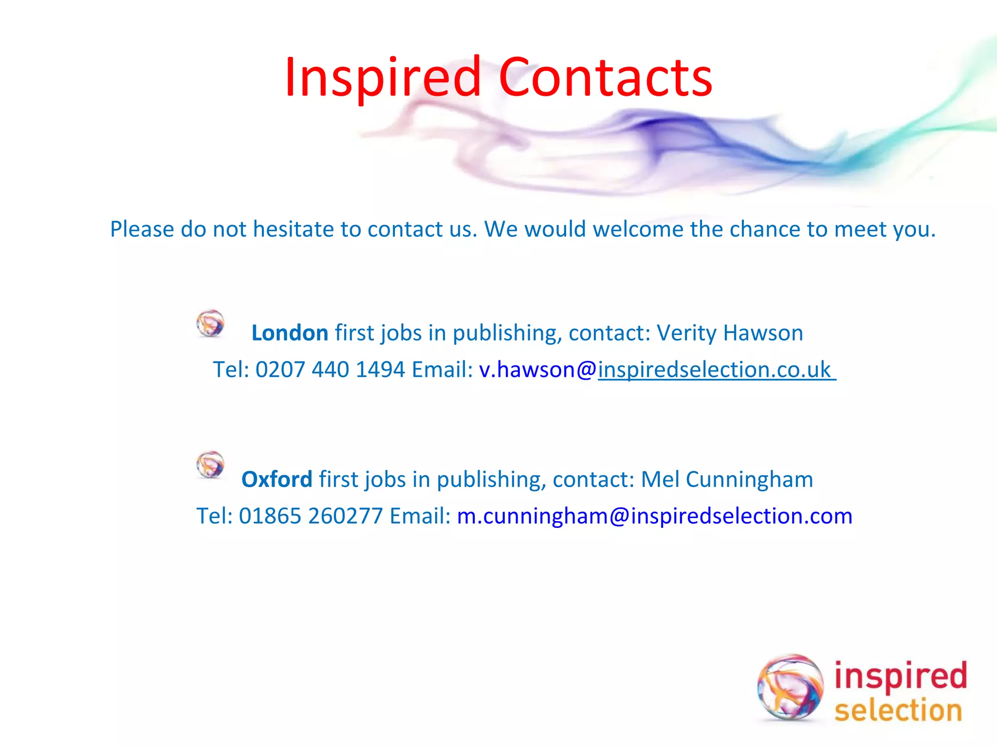 Inspired Contacts Please do not hesitate to contact us. We would welcome the chance to  meet you. London  first jobs in publishing, contact: Verity Hawson Tel: 0207 440 1494 Email:  v.hawson@ inspiredselection.co.uk     Oxford  first jobs in publishing, contact: Mel Cunningham Tel: 01865 260277 Email:  [email_address]       