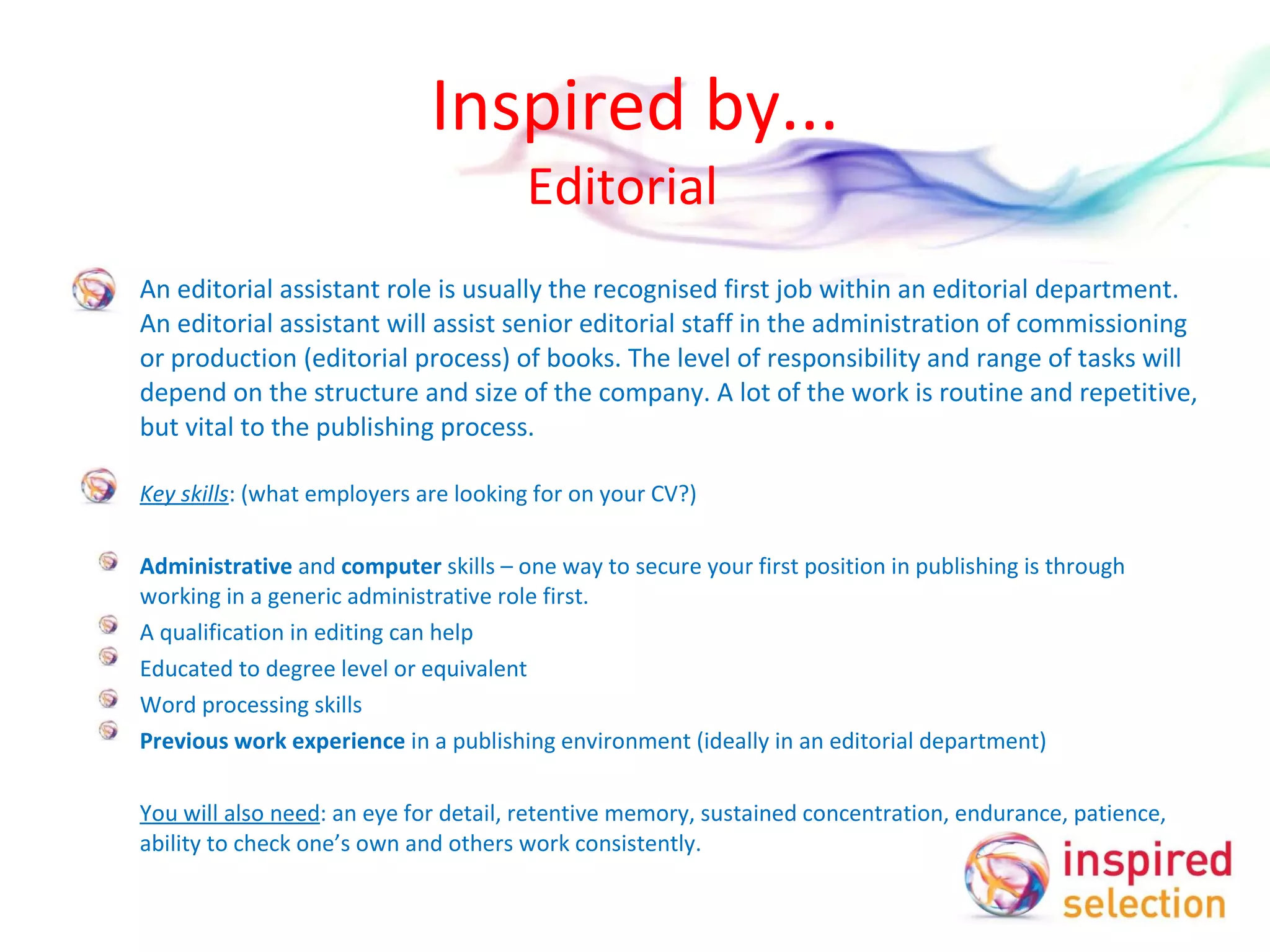 Inspired by... Editorial  An editorial assistant role is usually the recognised first job within an editorial department. An editorial assistant will assist senior editorial staff in the administration of commissioning or production (editorial process) of books. The level of responsibility and range of tasks will depend on the structure and size of the company. A lot of the work is routine and repetitive, but vital to the publishing process. Key skills : (what employers are looking for on your CV?)   Administrative  and  computer  skills – one way to secure your first position in publishing is through working in a generic administrative role first.  A qualification in editing can help Educated to degree level or equivalent Word processing skills Previous work experience  in a publishing environment (ideally in an editorial department)   You will also need : an eye for detail, retentive memory, sustained concentration, endurance, patience, ability to check one’s own and others work consistently.  