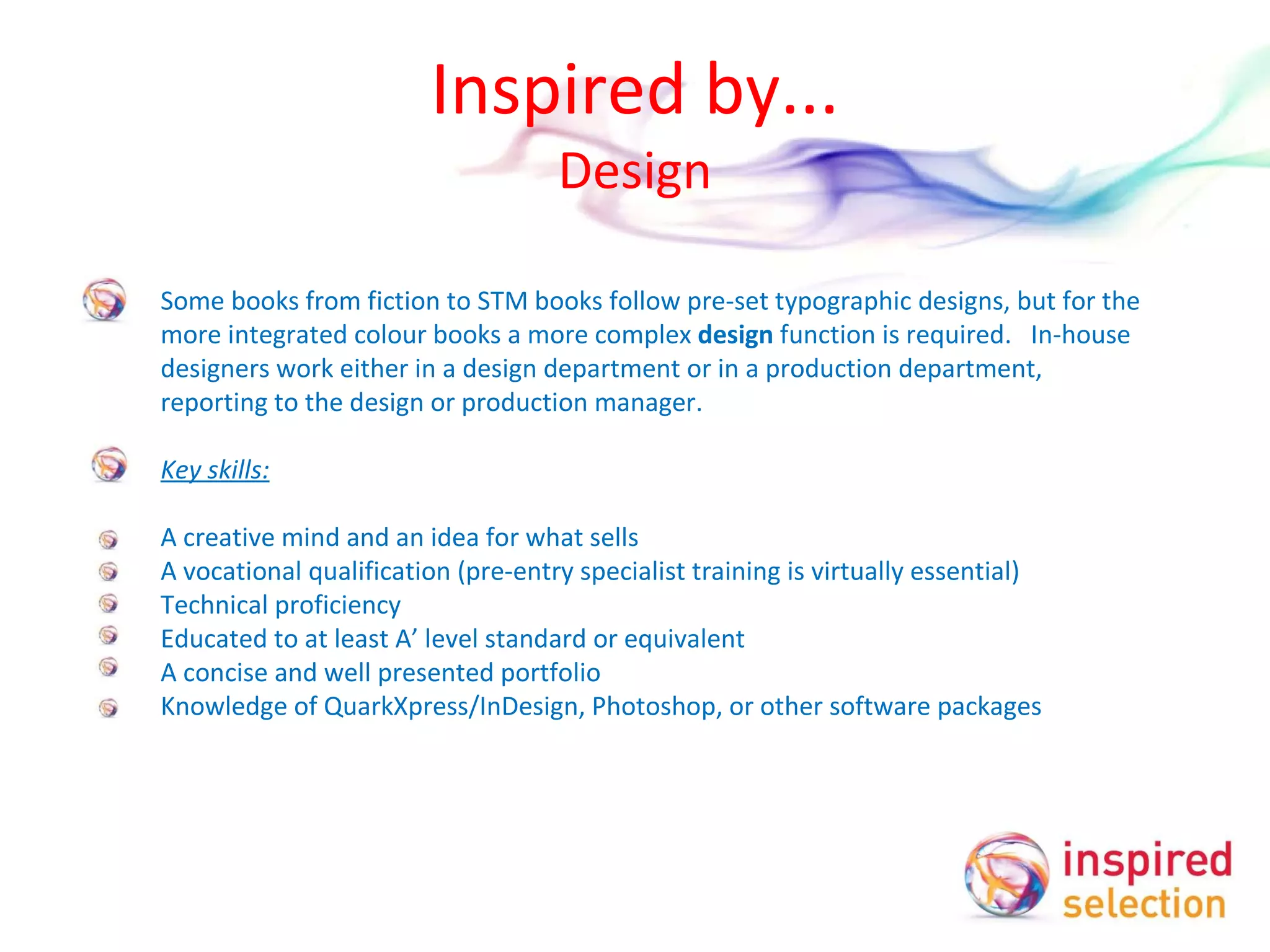 Inspired by... Design Some books from fiction to STM books follow pre-set typographic designs, but for the more integrated colour books a more complex  design  function is required.  In-house designers work either in a design department or in a production department, reporting to the design or production manager.    Key skills:   A creative mind and an idea for what sells A vocational qualification (pre-entry specialist training is virtually essential)  Technical proficiency Educated to at least A’ level standard or equivalent A concise and well presented portfolio Knowledge of QuarkXpress/InDesign, Photoshop, or other software packages   