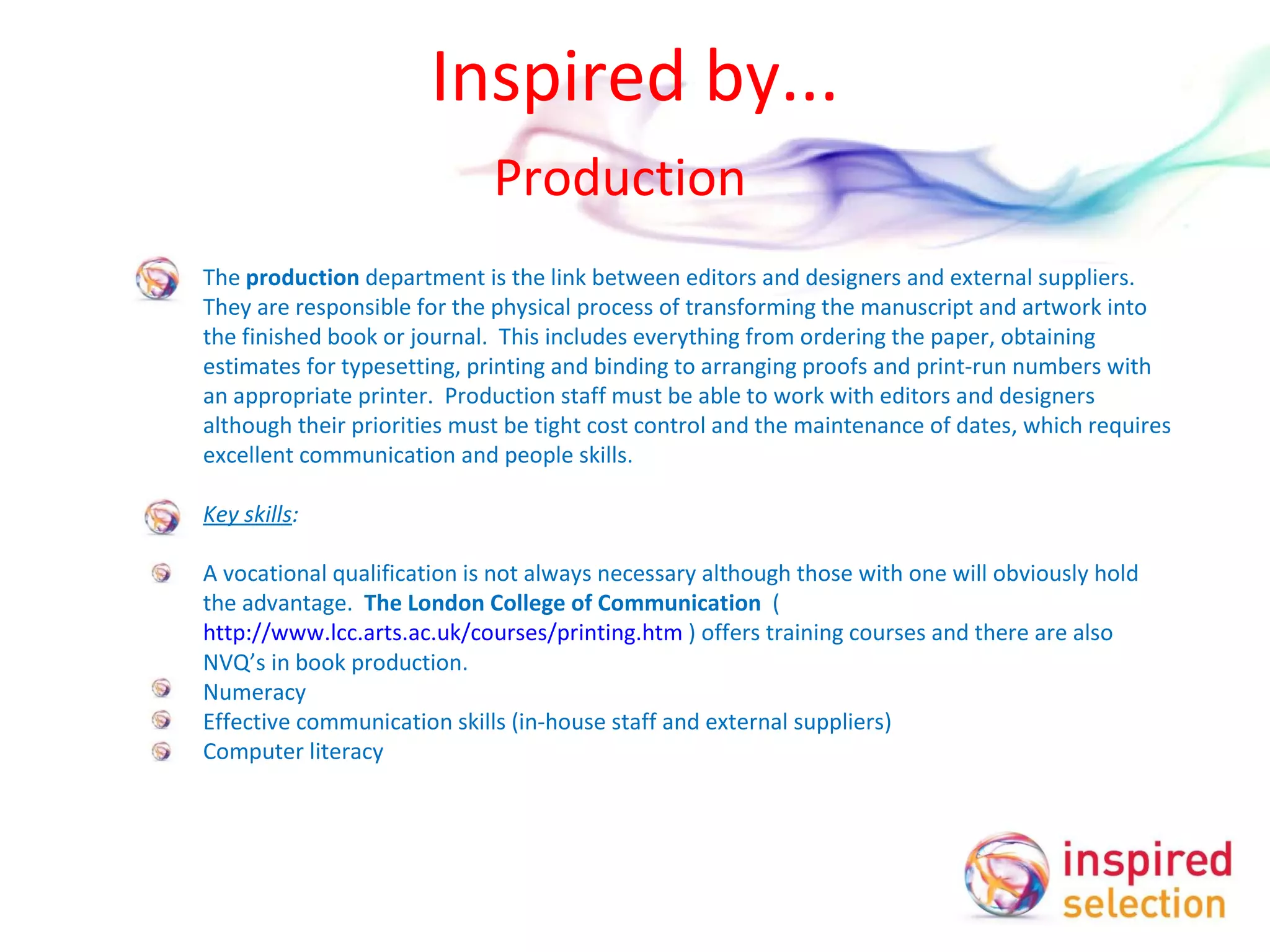 Inspired by... Production  The  production  department is the link between editors and designers and external suppliers.  They are responsible for the physical process of transforming the manuscript and artwork into the finished book or journal.  This includes everything from ordering the paper, obtaining estimates for typesetting, printing and binding to arranging proofs and print-run numbers with an appropriate printer.  Production staff must be able to work with editors and designers although their priorities must be tight cost control and the maintenance of dates, which requires excellent communication and people skills.    Key skills :   A vocational qualification is not always necessary although those with one will obviously hold the advantage.  The London College of Communication   ( http://www.lcc.arts.ac.uk/courses/printing.htm  ) offers training courses and there are also NVQ’s in book production. Numeracy Effective communication skills (in-house staff and external suppliers)  Computer literacy  