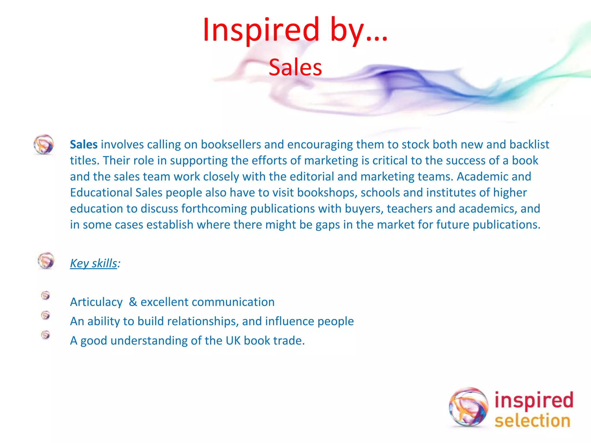 Inspired by… Sales Sales  involves calling on booksellers and encouraging them to stock both new and backlist titles. Their role in supporting the efforts of marketing is critical to the success of a book and the sales team work closely with the editorial and marketing teams. Academic and Educational Sales people also have to visit bookshops, schools and institutes of higher education to discuss forthcoming publications with buyers, teachers and academics, and in some cases establish where there might be gaps in the market for future publications.    Key skills :   Articulacy  & excellent communication An ability to build relationships, and influence people A good understanding of the UK book trade.  