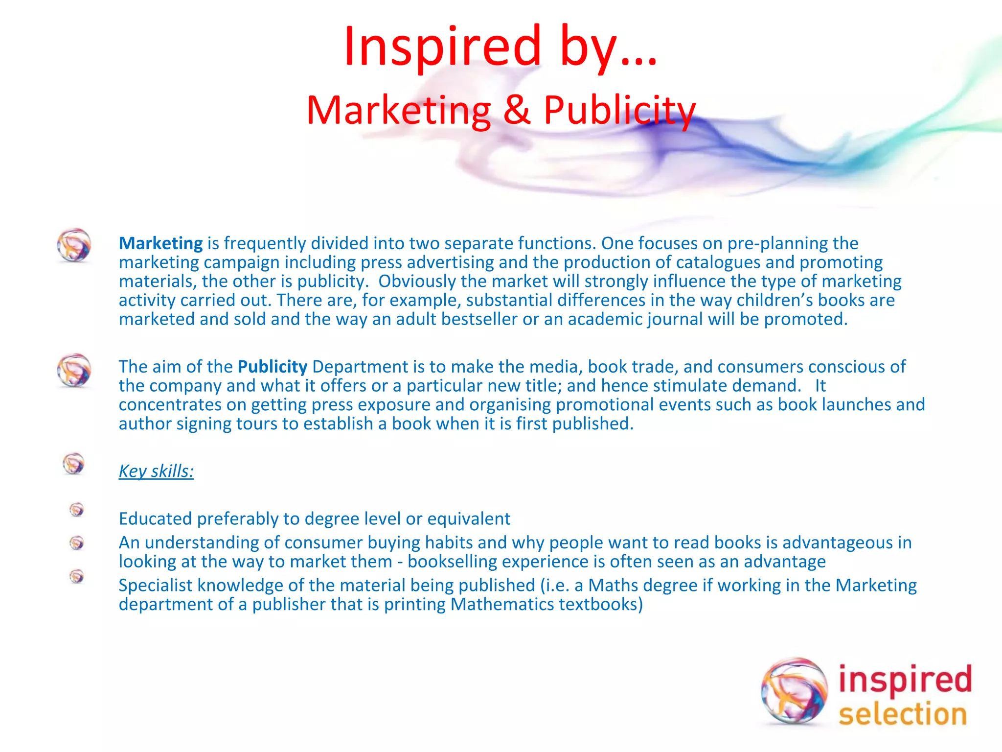 Inspired by… Marketing & Publicity Marketing  is frequently divided into two separate functions. One focuses on pre-planning the marketing campaign including press advertising and the production of catalogues and promoting materials, the other is publicity.  Obviously the market will strongly influence the type of marketing activity carried out. There are, for example, substantial differences in the way children’s books are marketed and sold and the way an adult bestseller or an academic journal will be promoted.   The aim of the  Publicity  Department is to make the media, book trade, and consumers conscious of the company and what it offers or a particular new title; and hence stimulate demand.  It concentrates on getting press exposure and organising promotional events such as book launches and author signing tours to establish a book when it is first published.    Key skills:   Educated preferably to degree level or equivalent An understanding of consumer buying habits and why people want to read books is advantageous in looking at the way to market them - bookselling experience is often seen as an advantage Specialist knowledge of the material being published (i.e. a Maths degree if working in the Marketing department of a publisher that is printing Mathematics textbooks) 