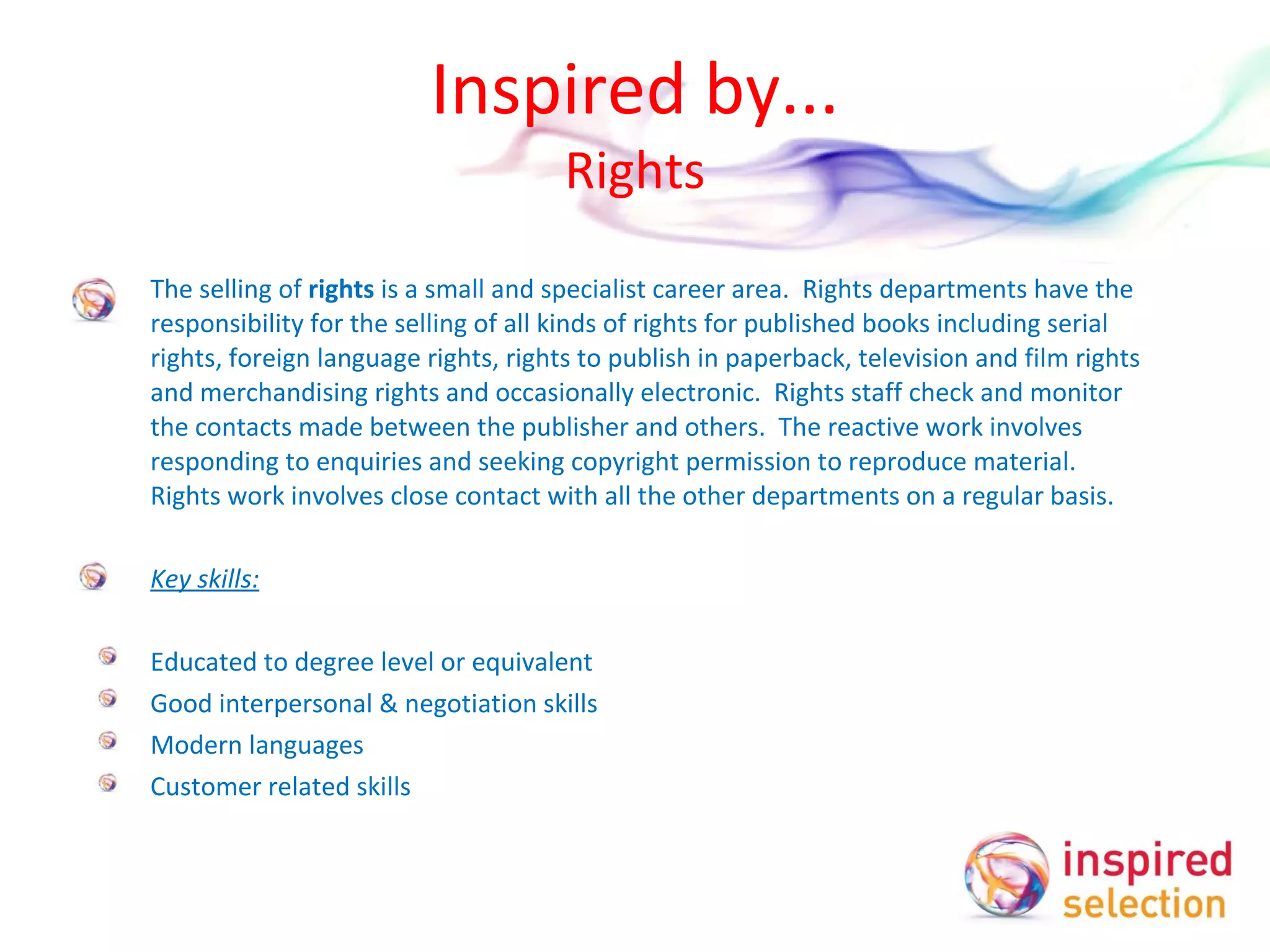 Inspired by... Rights The selling of  rights  is a small and specialist career area.  Rights departments have the responsibility for the selling of all kinds of rights for published books including serial rights, foreign language rights, rights to publish in paperback, television and film rights and merchandising rights and occasionally electronic.  Rights staff check and monitor the contacts made between the publisher and others.  The reactive work involves responding to enquiries and seeking copyright permission to reproduce material.  Rights work involves close contact with all the other departments on a regular basis.   Key skills:   Educated to degree level or equivalent Good interpersonal & negotiation skills Modern languages Customer related skills 