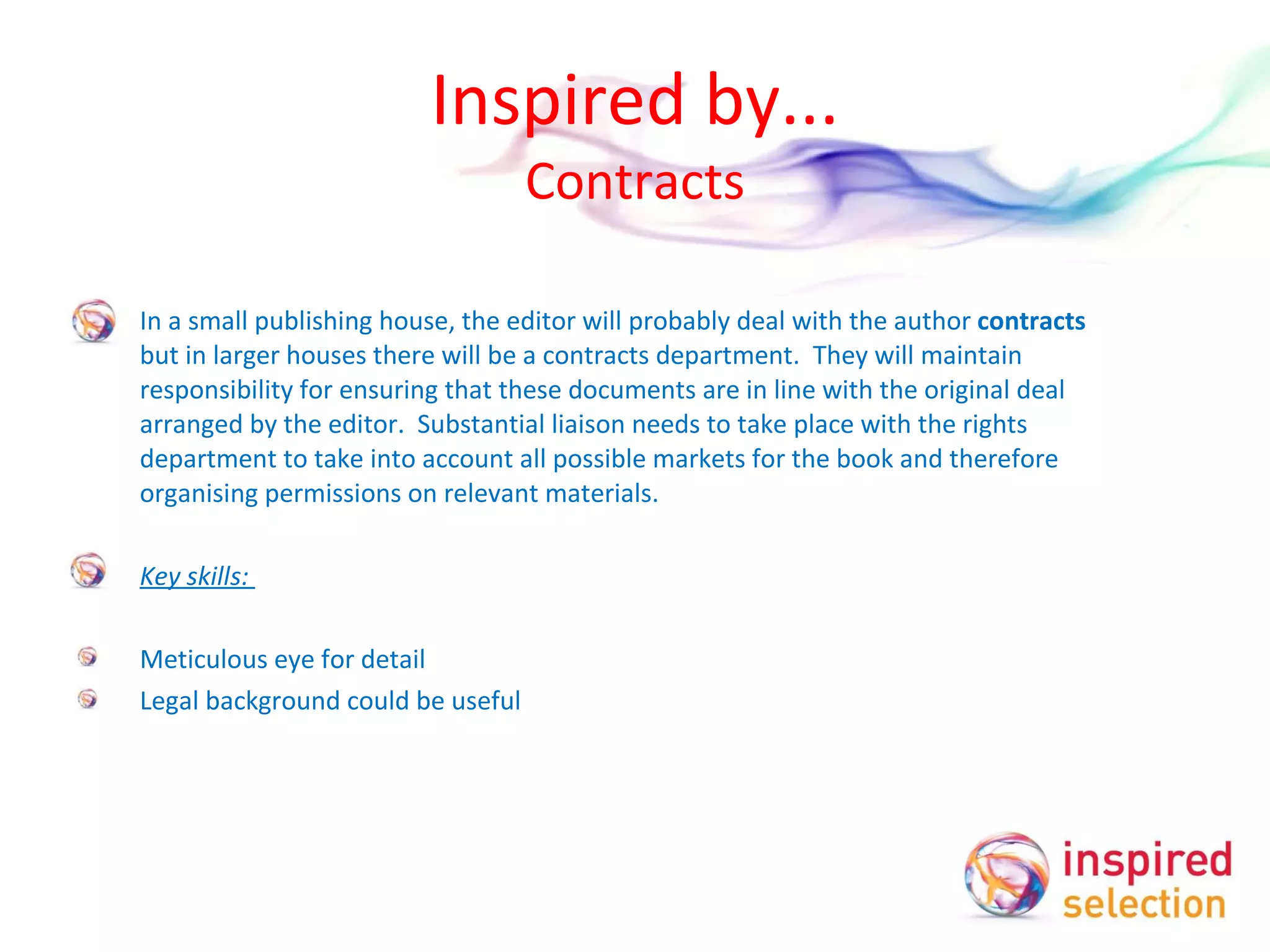 Inspired by... Contracts In a small publishing house, the editor will probably deal with the author  contracts  but in larger houses there will be a contracts department.  They will maintain responsibility for ensuring that these documents are in line with the original deal arranged by the editor.  Substantial liaison needs to take place with the rights department to take into account all possible markets for the book and therefore organising permissions on relevant materials.   Key skills:    Meticulous eye for detail Legal background could be useful   
