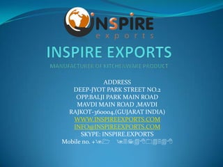ADDRESS
   DEEP-JYOT PARK STREET NO.2
    OPP.BALJI PARK MAIN ROAD
     MAVDI MAIN ROAD ,MAVDI
  RAJKOT-360004,(GUJARAT INDIA)
   WWW.INSPIREEXPORTS.COM
   INFO@INSPIREEXPORTS.COM
      SKYPE: INSPIRE.EXPORTS
Mobile no. +91 9374804548
 