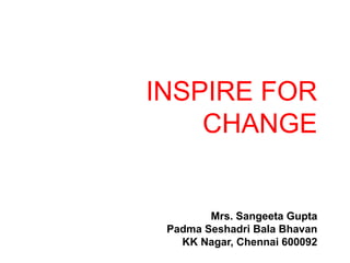 INSPIRE FOR 
CHANGE 
Mrs. Sangeeta Gupta 
Padma Seshadri Bala Bhavan 
KK Nagar, Chennai 600092 
 
