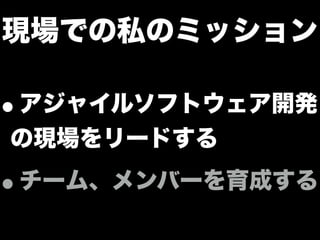 現場での私のミッション
•アジャイルソフトウェア開発
の現場をリードする
•チーム、メンバーを育成する
 