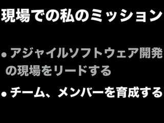 現場での私のミッション
•アジャイルソフトウェア開発
の現場をリードする
•チーム、メンバーを育成する
 