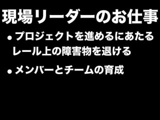 現場リーダーのお仕事
•プロジェクトを進めるにあたる
レール上の障害物を退ける
•メンバーとチームの育成
 