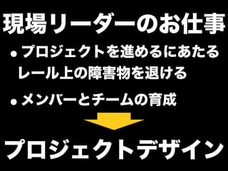 現場リーダーのお仕事
•プロジェクトを進めるにあたる
レール上の障害物を退ける
•メンバーとチームの育成
プロジェクトデザイン
 