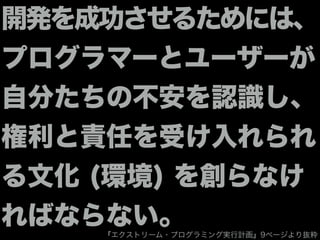 開発を成功させるためには、
プログラマーとユーザーが
自分たちの不安を認識し、
権利と責任を受け入れられ
る文化 (環境) を創らなけ
ればならない。『エクストリーム・プログラミング実行計画』9ページより抜粋
 