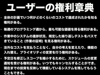 • 全体の計画でいつ何がどのくらいのコストで達成されたかを知る
権利がある。
ユーザーの権利章典
• 毎週のプログラミング週から、最も可能な価値を得る権利がある。
• 作業中のシステムの進 状況、規定した繰り返しテストをパスで
きていること (作業の証明) を見る権利がある。
• 法外なコストを支払うことなく、自分の考えを変えたり、機能の
入れ替え、プライオリティの変更を行う権利がある。
• 予定日を修正しスコープを縮小するために、スケジュールの変更
通知を受ける権利がある。いつでもキャンセルすることができ、
現在までの投資を反映して機能しているシステムを残してもらう
こともできる。
 