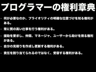 • 何が必要なのか、プライオリティの明確な位置づけを知る権利が
ある。
プログラマーの権利章典
• 常に質の高い仕事を行う権利がある。
• 援助を要求し、仲間、マネージャ、ユーザーから助けを得る権利
がある。
• 自分の見積りを作成し更新する権利がある。
• 責任を割り当てられるのではなく、受容する権利がある。
 