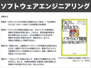 見積もり
!
真実8：プロジェクトが大失敗する原因には二つある。一つは見積も
    りミスだ（もう一つはP.110の真実23を参照）
!
真実9：ソフトウエア開発の見積もりは、プロジェクトの開発時に
    実施する場合が非常に多い。これだと、要求定義が固まる
    前に見積もることになり、どんな問題がどこにあるかを
    理解する以前に予測するので、意味がない。従って、
    見積もり時期として適切ではない。
!
真実10：見積もりは、上層部かマーケティングが実施する場合がほと
    んどだ。実際にプログラムを開発したり、開発プロジェクト
    の直接のマネジャが見積もることはない。結局、適切な人が
    見積もっていないのだ。
!
真実11：プロジェクトが進むに従って、見積もりを調整することは、
    まずない。従って、不適切な時期に不適切な人間が実施した
    見積もりをが修正することは、ほとんどない。
!
ソフトウェアエンジニアリング
ソフトウェア開発55の真実と10のウソ
ロバート・L・グラス
 