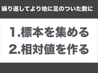 1.標本を集める
2.相対値を作る
繰り返してより地に足のついた数に
 
