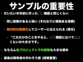 • だいたい半年前に作った○○機能と同じくらい
• 同じ経験があると強い (それなりに根拠ある信頼)
• 相対的な数値化してユーザーに伝えられる (責任)
• 「これだけのことをやると、○○機能に比べて△△
くらいの大きさです」
• もちろん他プロジェクトでの経験も大きな標本
• 最後は開発者の作れそう感 (経験重要)
サンプルの重要性
 
