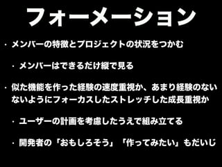 • メンバーの特徴とプロジェクトの状況をつかむ
• メンバーはできるだけ縦で見る
• 似た機能を作った経験の速度重視か、あまり経験のない
ないようにフォーカスしたストレッチした成長重視か
• ユーザーの計画を考慮したうえで組み立てる
• 開発者の「おもしろそう」「作ってみたい」もだいじ
フォーメーション
 