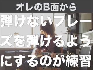 弾けないフレー
ズを弾けるよう
にするのが練習
オレのB面から
 