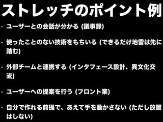 • ユーザーとの会話が分かる (議事録)
• 使ったことのない技術をもちいる (できるだけ地雷は先に
踏む)
• 外部チームと連携する (インタフェース設計、異文化交
流)
• ユーザーへの提案を行う (フロント業)
• 自分で作れる前提で、あえて手を動かさない (ただし放置
はしない)
ストレッチのポイント例
 