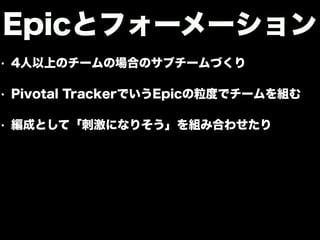 • 4人以上のチームの場合のサブチームづくり
• Pivotal TrackerでいうEpicの粒度でチームを組む
• 編成として「刺激になりそう」を組み合わせたり
Epicとフォーメーション
 
