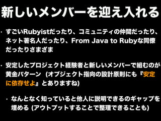 • すごいRubyistだったり、コミュニティの仲間だったり、
ネット著名人だったり、From Java to Rubyな同僚
だったりさまざま
• 安定したプロジェクト経験者と新しいメンバーで組むのが
黄金パターン (オブジェクト指向の設計原則にも『安定
に依存せよ』とありますね)
• なんとなく知っていると他人に説明できるのギャップを
埋める (アウトプットすることで整理できることも)
新しいメンバーを迎え入れる
 