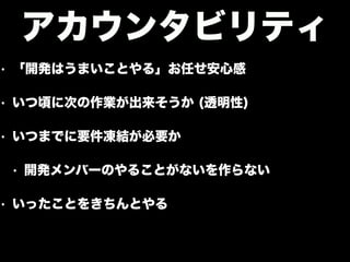• 「開発はうまいことやる」お任せ安心感
• いつ頃に次の作業が出来そうか (透明性)
• いつまでに要件凍結が必要か
• 開発メンバーのやることがないを作らない
• いったことをきちんとやる
アカウンタビリティ
 