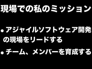 現場での私のミッション
•アジャイルソフトウェア開発
の現場をリードする
•チーム、メンバーを育成する
 