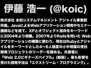 株式会社 永和システムマネジメント アジャイル事業部
所属。JavaによるWebアプリケーション開発やセミナー
講師などを経て、XPとオブジェクト指向をキーワード
に2004年より現職。2007年よりRailsを用いた Web
アプリケーションの構築に携わり、現在はRubyとアジャ
イルをキーワードとした4∼6人程度の小中規模の受託
開発プロジェクトのリーダーを務める。共著書に
『Web 2.0ビギナーズバイブル』(絶版) 。最も影響を
受けた開発手法は『エクストリーム・プログラミング』。
伊藤 浩一 (@koic)
 