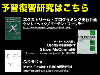 予習復習研究はこちら
http://capsctrl.que.jp/kdmsnr/wiki/bliki/
ぶりきじゃ
ソフトウェア見積り
人月の暗黙知を解き明かす
http://www.amazon.co.jp/dp/489100522X
エクストリーム・プログラミング実行計画
http://www.amazon.co.jp/dp/4894713411
ケント・ベック／マーチン・ファウラー
Matin Flowler s Blikiの翻訳Wiki
Steve McConnel著
 