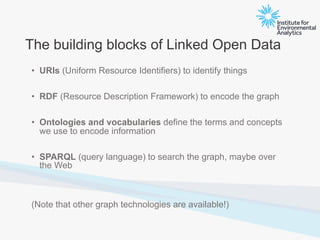 The building blocks of Linked Open Data
• URIs (Uniform Resource Identifiers) to identify things
• RDF (Resource Description Framework) to encode the graph
• Ontologies and vocabularies define the terms and concepts
we use to encode information
• SPARQL (query language) to search the graph, maybe over
the Web
(Note that other graph technologies are available!)
 